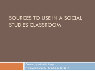 SOURCES TO USE IN A SOCIAL
STUDIES CLASSROOM




     Created by Michella Joseph
     Friday, April 22, 2011; EDLD 5362-8011
 