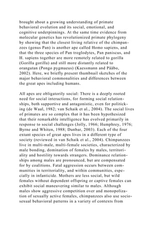 brought about a growing understanding of primate
behavioral evolution and its social, emotional, and
cognitive underpinnings. At the same time evidence from
molecular genetics has revolutionized primate phylogeny
by showing that the closest living relative of the chimpan-
zees (genus Pan) is another ape called Homo sapiens, and
that the three species of Pan troglodytes, Pan paniscus, and
H. sapiens together are more remotely related to gorilla
(Gorilla gorilla) and still more distantly related to
orangutan (Pongo pygmaeus) (Kaessmann and Pääbo,
2002). Here, we briefly present thumbnail sketches of the
major behavioral commonalities and differences between
the great apes including humans.
All apes are obligatorily social: There is a deeply rooted
need for social interactions, for forming social relation-
ships, both supportive and antagonistic, even for politick-
ing (de Waal, 1982; van Schaik et al., 2004). The social lives
of primates are so complex that it has been hypothesized
that their remarkable intelligence has evolved primarily in
response to social challenges (Jolly, 1966; Humphrey, 1976;
Byrne and Whiten, 1988; Dunbar, 2003). Each of the four
extant species of great apes lives in a different type of
society (reviewed in van Schaik et al., 2004). Chimpanzees
live in multi-male, multi-female societies, characterized by
male bonding, domination of females by males, territori-
ality and hostility towards strangers. Dominance relation-
ships among males are pronounced, but are compensated
for by coalitions. Fatal aggression occurs between com-
munities in territoriality, and within communities, espe-
cially in infanticide. Mothers are less social, but wild
females without dependent offspring or captive females can
exhibit social maneuvering similar to males. Although
males show aggressive competition over and monopoliza-
tion of sexually active females, chimpanzees also use socio-
sexual behavioral patterns in a variety of contexts from
 
