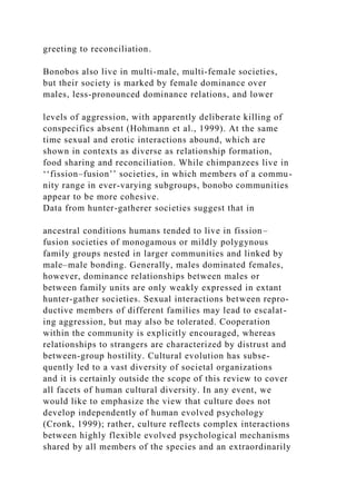 greeting to reconciliation.
Bonobos also live in multi-male, multi-female societies,
but their society is marked by female dominance over
males, less-pronounced dominance relations, and lower
levels of aggression, with apparently deliberate killing of
conspecifics absent (Hohmann et al., 1999). At the same
time sexual and erotic interactions abound, which are
shown in contexts as diverse as relationship formation,
food sharing and reconciliation. While chimpanzees live in
‘‘fission–fusion’’ societies, in which members of a commu-
nity range in ever-varying subgroups, bonobo communities
appear to be more cohesive.
Data from hunter-gatherer societies suggest that in
ancestral conditions humans tended to live in fission–
fusion societies of monogamous or mildly polygynous
family groups nested in larger communities and linked by
male–male bonding. Generally, males dominated females,
however, dominance relationships between males or
between family units are only weakly expressed in extant
hunter-gather societies. Sexual interactions between repro-
ductive members of different families may lead to escalat-
ing aggression, but may also be tolerated. Cooperation
within the community is explicitly encouraged, whereas
relationships to strangers are characterized by distrust and
between-group hostility. Cultural evolution has subse-
quently led to a vast diversity of societal organizations
and it is certainly outside the scope of this review to cover
all facets of human cultural diversity. In any event, we
would like to emphasize the view that culture does not
develop independently of human evolved psychology
(Cronk, 1999); rather, culture reflects complex interactions
between highly flexible evolved psychological mechanisms
shared by all members of the species and an extraordinarily
 