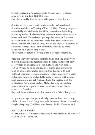 broad spectrum of environments human societies have
occupied in the last 100,000 years.
Gorillas usually live in one-male groups, lead by a
dominant silverback male and a number of unrelated
females and their offspring (Watts, 1996). These groups are
essentially multi-female families, sometimes including
maturing males. Relationships between harem females are
loose and undifferentiated, perhaps because of frequent
interventions of the dominant male into female interac-
tions. Sexual behavior is rare, males are highly intolerant of
same-sex competitors, and infanticide linked to male
takeover of a group may occur.
The social structure of orangutans has been enigmatic,
because they live largely solitary lives and the quality of
their individualized relationships becomes apparent only
after years of observation (van Schaik and van Hooff,
1996). Where food is abundant females and immatures
tend to associate. Males come in two types, with and
without secondary sexual characteristics, e.g., fatty cheek
phlanges. Females prefer fully mature males with promi-
nent secondary sexual features both for mating and for
protection from other males. Males lacking secondary
sexual features regularly harass and coerce sex from
attractive females.
Beyond these differences, for mammals of their body size
all great ape species grow slowly, mature late, have long
adult lifespans, and long intervals between births of usually
single offspring (Galdikas and Wood, 1990; Charnov and
ARTICLE IN PRESS
M. Brüne et al. / Neuroscience and Biobehavioral Reviews 30
(2006) 1246–12591248
 