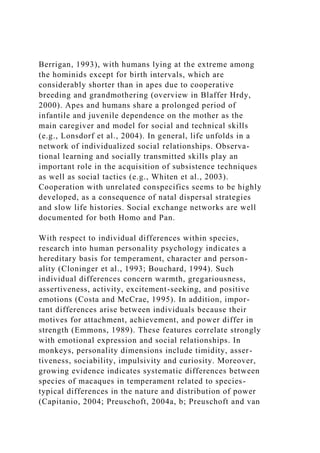 Berrigan, 1993), with humans lying at the extreme among
the hominids except for birth intervals, which are
considerably shorter than in apes due to cooperative
breeding and grandmothering (overview in Blaffer Hrdy,
2000). Apes and humans share a prolonged period of
infantile and juvenile dependence on the mother as the
main caregiver and model for social and technical skills
(e.g., Lonsdorf et al., 2004). In general, life unfolds in a
network of individualized social relationships. Observa-
tional learning and socially transmitted skills play an
important role in the acquisition of subsistence techniques
as well as social tactics (e.g., Whiten et al., 2003).
Cooperation with unrelated conspecifics seems to be highly
developed, as a consequence of natal dispersal strategies
and slow life histories. Social exchange networks are well
documented for both Homo and Pan.
With respect to individual differences within species,
research into human personality psychology indicates a
hereditary basis for temperament, character and person-
ality (Cloninger et al., 1993; Bouchard, 1994). Such
individual differences concern warmth, gregariousness,
assertiveness, activity, excitement-seeking, and positive
emotions (Costa and McCrae, 1995). In addition, impor-
tant differences arise between individuals because their
motives for attachment, achievement, and power differ in
strength (Emmons, 1989). These features correlate strongly
with emotional expression and social relationships. In
monkeys, personality dimensions include timidity, asser-
tiveness, sociability, impulsivity and curiosity. Moreover,
growing evidence indicates systematic differences between
species of macaques in temperament related to species-
typical differences in the nature and distribution of power
(Capitanio, 2004; Preuschoft, 2004a, b; Preuschoft and van
 