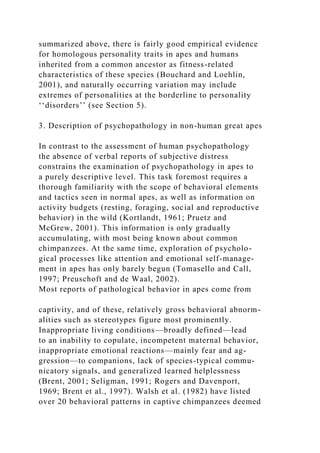 summarized above, there is fairly good empirical evidence
for homologous personality traits in apes and humans
inherited from a common ancestor as fitness-related
characteristics of these species (Bouchard and Loehlin,
2001), and naturally occurring variation may include
extremes of personalities at the borderline to personality
‘‘disorders’’ (see Section 5).
3. Description of psychopathology in non-human great apes
In contrast to the assessment of human psychopathology
the absence of verbal reports of subjective distress
constrains the examination of psychopathology in apes to
a purely descriptive level. This task foremost requires a
thorough familiarity with the scope of behavioral elements
and tactics seen in normal apes, as well as information on
activity budgets (resting, foraging, social and reproductive
behavior) in the wild (Kortlandt, 1961; Pruetz and
McGrew, 2001). This information is only gradually
accumulating, with most being known about common
chimpanzees. At the same time, exploration of psycholo-
gical processes like attention and emotional self-manage-
ment in apes has only barely begun (Tomasello and Call,
1997; Preuschoft and de Waal, 2002).
Most reports of pathological behavior in apes come from
captivity, and of these, relatively gross behavioral abnorm-
alities such as stereotypes figure most prominently.
Inappropriate living conditions—broadly defined—lead
to an inability to copulate, incompetent maternal behavior,
inappropriate emotional reactions—mainly fear and ag-
gression—to companions, lack of species-typical commu-
nicatory signals, and generalized learned helplessness
(Brent, 2001; Seligman, 1991; Rogers and Davenport,
1969; Brent et al., 1997). Walsh et al. (1982) have listed
over 20 behavioral patterns in captive chimpanzees deemed
 