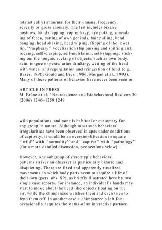 (statistically) abnormal for their unusual frequency,
severity or gross anomaly. The list includes bizarre
postures, hand clapping, coprophagy, eye poking, spread-
ing of feces, patting of own genitals, hair pulling, head
banging, head shaking, head wiping, flipping of the lower
lip, ‘‘raspberry’’ vocalization (lip pursing and spitting air),
rocking, self-clasping, self-mutilation, self-slapping, stick-
ing out the tongue, sucking of objects, such as own body,
skin, tongue or penis, urine drinking, wetting of the head
with water, and regurgitation and reingestion of food (e.g.,
Baker, 1996; Gould and Bres, 1986; Morgan et al., 1993).
Many of these patterns of behavior have never been seen in
ARTICLE IN PRESS
M. Brüne et al. / Neuroscience and Biobehavioral Reviews 30
(2006) 1246–1259 1249
wild populations, and none is habitual or customary for
any group in nature. Although most such behavioral
irregularities have been observed in apes under conditions
of captivity, it would be an oversimplification to equate
‘‘wild’’ with ‘‘normality’’ and ‘‘captive’’ with ‘‘pathology’’
(for a more detailed discussion, see sections below).
However, one subgroup of stereotypic behavioral
patterns strikes an observer as particularly bizarre and
disquieting. These are fixed and apparently ritualized
movements in which body parts seem to acquire a life of
their own (pers. obs. SP), as briefly illustrated here by two
single case reports. For instance, an individual’s hands may
start to move about the head like objects floating on the
air, while the chimpanzee watches them and even tries to
fend them off. In another case a chimpanzee’s left foot
occasionally acquires the status of an interactive partner.
 