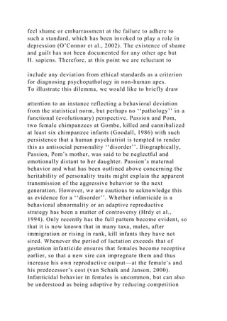 feel shame or embarrassment at the failure to adhere to
such a standard, which has been invoked to play a role in
depression (O’Connor et al., 2002). The existence of shame
and guilt has not been documented for any other ape but
H. sapiens. Therefore, at this point we are reluctant to
include any deviation from ethical standards as a criterion
for diagnosing psychopathology in non-human apes.
To illustrate this dilemma, we would like to briefly draw
attention to an instance reflecting a behavioral deviation
from the statistical norm, but perhaps no ‘‘pathology’’ in a
functional (evolutionary) perspective. Passion and Pom,
two female chimpanzees at Gombe, killed and cannibalized
at least six chimpanzee infants (Goodall, 1986) with such
persistence that a human psychiatrist is tempted to render
this as antisocial personality ‘‘disorder’’. Biographically,
Passion, Pom’s mother, was said to be neglectful and
emotionally distant to her daughter. Passion’s maternal
behavior and what has been outlined above concerning the
heritability of personality traits might explain the apparent
transmission of the aggressive behavior to the next
generation. However, we are cautious to acknowledge this
as evidence for a ‘‘disorder’’. Whether infanticide is a
behavioral abnormality or an adaptive reproductive
strategy has been a matter of controversy (Hrdy et al.,
1994). Only recently has the full pattern become evident, so
that it is now known that in many taxa, males, after
immigration or rising in rank, kill infants they have not
sired. Whenever the period of lactation exceeds that of
gestation infanticide ensures that females become receptive
earlier, so that a new sire can impregnate them and thus
increase his own reproductive output—at the female’s and
his predecessor’s cost (van Schaik and Janson, 2000).
Infanticidal behavior in females is uncommon, but can also
be understood as being adaptive by reducing competition
 