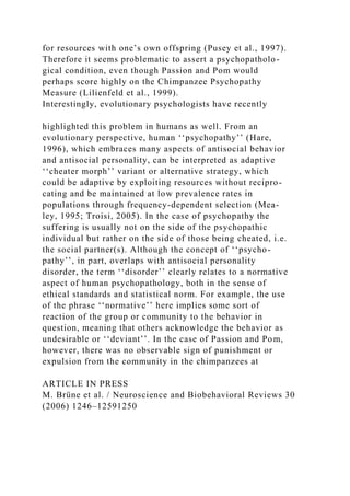 for resources with one’s own offspring (Pusey et al., 1997).
Therefore it seems problematic to assert a psychopatholo-
gical condition, even though Passion and Pom would
perhaps score highly on the Chimpanzee Psychopathy
Measure (Lilienfeld et al., 1999).
Interestingly, evolutionary psychologists have recently
highlighted this problem in humans as well. From an
evolutionary perspective, human ‘‘psychopathy’’ (Hare,
1996), which embraces many aspects of antisocial behavior
and antisocial personality, can be interpreted as adaptive
‘‘cheater morph’’ variant or alternative strategy, which
could be adaptive by exploiting resources without recipro-
cating and be maintained at low prevalence rates in
populations through frequency-dependent selection (Mea-
ley, 1995; Troisi, 2005). In the case of psychopathy the
suffering is usually not on the side of the psychopathic
individual but rather on the side of those being cheated, i.e.
the social partner(s). Although the concept of ‘‘psycho-
pathy’’, in part, overlaps with antisocial personality
disorder, the term ‘‘disorder’’ clearly relates to a normative
aspect of human psychopathology, both in the sense of
ethical standards and statistical norm. For example, the use
of the phrase ‘‘normative’’ here implies some sort of
reaction of the group or community to the behavior in
question, meaning that others acknowledge the behavior as
undesirable or ‘‘deviant’’. In the case of Passion and Pom,
however, there was no observable sign of punishment or
expulsion from the community in the chimpanzees at
ARTICLE IN PRESS
M. Brüne et al. / Neuroscience and Biobehavioral Reviews 30
(2006) 1246–12591250
 