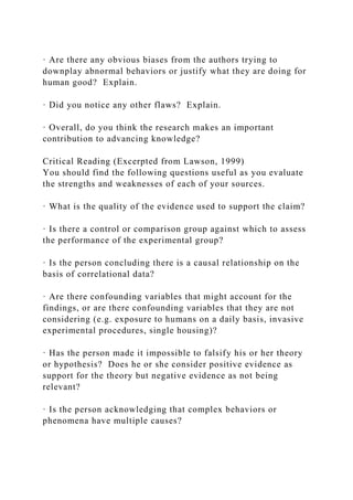 · Are there any obvious biases from the authors trying to
downplay abnormal behaviors or justify what they are doing for
human good? Explain.
· Did you notice any other flaws? Explain.
· Overall, do you think the research makes an important
contribution to advancing knowledge?
Critical Reading (Excerpted from Lawson, 1999)
You should find the following questions useful as you evaluate
the strengths and weaknesses of each of your sources.
· What is the quality of the evidence used to support the claim?
· Is there a control or comparison group against which to assess
the performance of the experimental group?
· Is the person concluding there is a causal relationship on the
basis of correlational data?
· Are there confounding variables that might account for the
findings, or are there confounding variables that they are not
considering (e.g. exposure to humans on a daily basis, invasive
experimental procedures, single housing)?
· Has the person made it impossible to falsify his or her theory
or hypothesis? Does he or she consider positive evidence as
support for the theory but negative evidence as not being
relevant?
· Is the person acknowledging that complex behaviors or
phenomena have multiple causes?
 