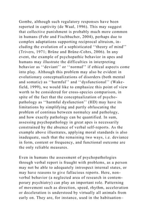 Gombe, although such regulatory responses have been
reported in captivity (de Waal, 1996). This may suggest
that collective punishment is probably much more common
in humans (Fehr and Fischbacher, 2004), perhaps due to
complex adaptations supporting reciprocal altruism, in-
cluding the evolution of a sophisticated ‘‘theory of mind’’
(Trivers, 1971; Brüne and Brüne-Cohrs, 2006). In any
event, the example of psychopathic behavior in apes and
humans may illustrate the difficulties in interpreting
behavior as ‘‘deviant’’ or ‘‘normal’’ if ethical aspects come
into play. Although this problem may also be evident in
evolutionary conceptualizations of disorders (both mental
and somatic) as ‘‘harmful’’ and ‘‘dysfunctional’’ (Wake-
field, 1999), we would like to emphasize this point of view
worth to be considered for cross-species comparison, in
spite of the fact that the conceptualization of psycho-
pathology as ‘‘harmful dysfunction’’ (HD) may have its
limitations by simplifying and partly obfuscating the
problem of continua between normalcy and pathology,
and how exactly pathology can be quantified. In sum,
assessing psychopathology in great apes is necessarily
constrained by the absence of verbal self-reports. As the
example above illustrates, applying moral standards is also
inadequate, such that the remaining two ways, i.e. deviance
in form, content or frequency, and functional outcome are
the only reliable measures.
Even in humans the assessment of psychopathologies
through verbal report is fraught with problems, as a person
may not be able to adequately introspect internal states, or
may have reasons to give fallacious reports. Here, non-
verbal behavior (a neglected area of research in contem-
porary psychiatry) can play an important role. Patterning
of movement such as direction, speed, rhythm, acceleration
or deceleration is understood by virtually all animals from
early on. They are, for instance, used in the habituation–
 