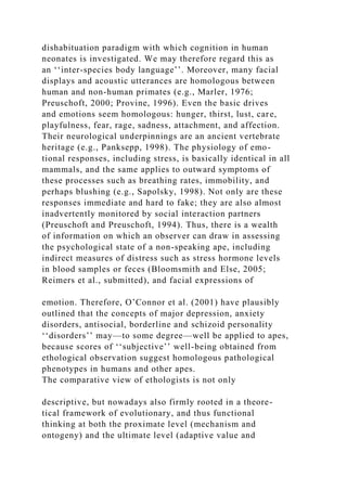 dishabituation paradigm with which cognition in human
neonates is investigated. We may therefore regard this as
an ‘‘inter-species body language’’. Moreover, many facial
displays and acoustic utterances are homologous between
human and non-human primates (e.g., Marler, 1976;
Preuschoft, 2000; Provine, 1996). Even the basic drives
and emotions seem homologous: hunger, thirst, lust, care,
playfulness, fear, rage, sadness, attachment, and affection.
Their neurological underpinnings are an ancient vertebrate
heritage (e.g., Panksepp, 1998). The physiology of emo-
tional responses, including stress, is basically identical in all
mammals, and the same applies to outward symptoms of
these processes such as breathing rates, immobility, and
perhaps blushing (e.g., Sapolsky, 1998). Not only are these
responses immediate and hard to fake; they are also almost
inadvertently monitored by social interaction partners
(Preuschoft and Preuschoft, 1994). Thus, there is a wealth
of information on which an observer can draw in assessing
the psychological state of a non-speaking ape, including
indirect measures of distress such as stress hormone levels
in blood samples or feces (Bloomsmith and Else, 2005;
Reimers et al., submitted), and facial expressions of
emotion. Therefore, O’Connor et al. (2001) have plausibly
outlined that the concepts of major depression, anxiety
disorders, antisocial, borderline and schizoid personality
‘‘disorders’’ may—to some degree—well be applied to apes,
because scores of ‘‘subjective’’ well-being obtained from
ethological observation suggest homologous pathological
phenotypes in humans and other apes.
The comparative view of ethologists is not only
descriptive, but nowadays also firmly rooted in a theore-
tical framework of evolutionary, and thus functional
thinking at both the proximate level (mechanism and
ontogeny) and the ultimate level (adaptive value and
 
