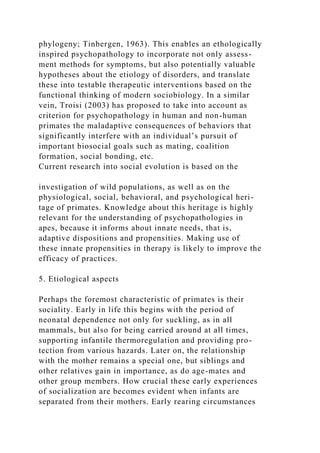 phylogeny; Tinbergen, 1963). This enables an ethologically
inspired psychopathology to incorporate not only assess-
ment methods for symptoms, but also potentially valuable
hypotheses about the etiology of disorders, and translate
these into testable therapeutic interventions based on the
functional thinking of modern sociobiology. In a similar
vein, Troisi (2003) has proposed to take into account as
criterion for psychopathology in human and non-human
primates the maladaptive consequences of behaviors that
significantly interfere with an individual’s pursuit of
important biosocial goals such as mating, coalition
formation, social bonding, etc.
Current research into social evolution is based on the
investigation of wild populations, as well as on the
physiological, social, behavioral, and psychological heri-
tage of primates. Knowledge about this heritage is highly
relevant for the understanding of psychopathologies in
apes, because it informs about innate needs, that is,
adaptive dispositions and propensities. Making use of
these innate propensities in therapy is likely to improve the
efficacy of practices.
5. Etiological aspects
Perhaps the foremost characteristic of primates is their
sociality. Early in life this begins with the period of
neonatal dependence not only for suckling, as in all
mammals, but also for being carried around at all times,
supporting infantile thermoregulation and providing pro-
tection from various hazards. Later on, the relationship
with the mother remains a special one, but siblings and
other relatives gain in importance, as do age-mates and
other group members. How crucial these early experiences
of socialization are becomes evident when infants are
separated from their mothers. Early rearing circumstances
 
