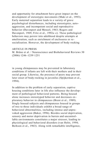 and opportunity for attachment have great impact on the
development of stereotypic movements (Maki et al., 1993).
Early maternal separation leads to a variety of grave
psychological disturbances, including stereotypies, auto-
aggression, and incompetent social and reproductive
behavior (Davenport and Menzel, 1963; Rogers and
Davenport, 1969; Fritz et al., 1992a–c). These pathological
behaviors may persist into adulthood despite attempts at
amelioration, such as enrichment of enclosures or re-
socialization. However, the development of body-rocking
ARTICLE IN PRESS
M. Brüne et al. / Neuroscience and Biobehavioral Reviews 30
(2006) 1246–1259 1251
in young chimpanzees may be prevented in laboratory
conditions if infants are left with their mothers and in their
social group. Likewise, the presence of peers may prevent
later onset of body-rocking in juveniles (Spijkerman et al.,
1994).
In addition to the problem of early separation, captive
housing conditions later in life also influence the develop-
ment of pathological behavioral patterns. Being housed
alone increases stereotyped behavior and decreases ex-
ploratory behavior in chimpanzees (Brent et al., 1989).
Singly housed subjects and chimpanzees housed in groups
of two to three individuals exhibit a broad range of
behavioral abnormalities, including intense and unpro-
voked aggression (Baker, 1996). Besides social deprivation,
sensory and motor deprivation in barren and uncontrol-
lable environments constitutes a major stressor, leading to
physiological and behavioral disorders (van Holst, 1994;
Berkson et al., 1963). Along with remarkable intelligence,
 
