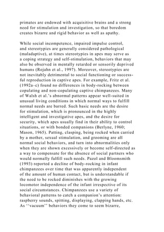 primates are endowed with acquisitive brains and a strong
need for stimulation and investigation, so that boredom
creates bizarre and rigid behavior as well as apathy.
While social incompetence, impaired impulse control,
and stereotypies are generally considered pathological
(maladaptive), at times stereotypies in apes may serve as
a coping strategy and self-stimulation, behaviors that may
also be observed in mentally retarded or sensorily deprived
humans (Rojahn et al., 1997). Moreover, stereotypies are
not inevitably detrimental to social functioning or success-
ful reproduction in captive apes. For example, Fritz et al.
(1992a–c) found no differences in body-rocking between
copulating and non-copulating captive chimpanzees. Many
of Walsh et al.’s abnormal patterns appear well-suited in
unusual living conditions in which normal ways to fulfill
normal needs are barred. Such basic needs are the desire
for stimulation, which is pronounced in the highly
intelligent and investigative apes, and the desire for
security, which apes usually find in their ability to control
situations, or with bonded companions (Berlyne, 1960;
Mason, 1965). Patting, clasping, being rocked when carried
by a mother, sexual stimulation, and grooming are all
normal social behaviors, and turn into abnormalities only
when they are shown excessively or become self-directed as
a way to compensate for the absence of social partners who
would normally fulfill such needs. Pazol and Bloomsmith
(1993) reported a decline of body-rocking in infant
chimpanzees over time that was apparently independent
of the amount of human contact, but is understandable if
the need to be rocked diminishes with the growing
locomotor independence of the infant irrespective of its
social circumstances. Chimpanzees use a variety of
behavioral patterns to catch a companion’s attention:
raspberry sounds, spitting, displaying, clapping hands, etc.
As ‘‘vacuum’’ behaviors they come to seem bizarre,
 