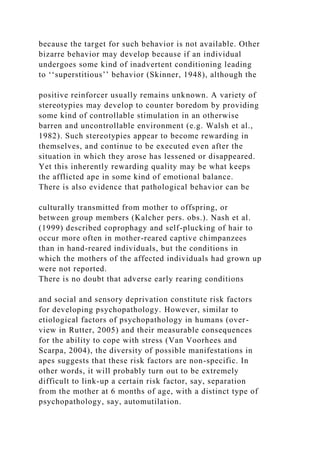 because the target for such behavior is not available. Other
bizarre behavior may develop because if an individual
undergoes some kind of inadvertent conditioning leading
to ‘‘superstitious’’ behavior (Skinner, 1948), although the
positive reinforcer usually remains unknown. A variety of
stereotypies may develop to counter boredom by providing
some kind of controllable stimulation in an otherwise
barren and uncontrollable environment (e.g. Walsh et al.,
1982). Such stereotypies appear to become rewarding in
themselves, and continue to be executed even after the
situation in which they arose has lessened or disappeared.
Yet this inherently rewarding quality may be what keeps
the afflicted ape in some kind of emotional balance.
There is also evidence that pathological behavior can be
culturally transmitted from mother to offspring, or
between group members (Kalcher pers. obs.). Nash et al.
(1999) described coprophagy and self-plucking of hair to
occur more often in mother-reared captive chimpanzees
than in hand-reared individuals, but the conditions in
which the mothers of the affected individuals had grown up
were not reported.
There is no doubt that adverse early rearing conditions
and social and sensory deprivation constitute risk factors
for developing psychopathology. However, similar to
etiological factors of psychopathology in humans (over-
view in Rutter, 2005) and their measurable consequences
for the ability to cope with stress (Van Voorhees and
Scarpa, 2004), the diversity of possible manifestations in
apes suggests that these risk factors are non-specific. In
other words, it will probably turn out to be extremely
difficult to link-up a certain risk factor, say, separation
from the mother at 6 months of age, with a distinct type of
psychopathology, say, automutilation.
 
