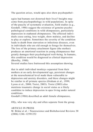 The question arises, would apes also show psychopathol-
ogies had humans not distorted their lives? Insights may
come from psychopathology in wild populations. In spite
of the paucity of systematic evaluation, field studies (e.g.,
Goodall, 1986) suggest the existence of genuine psycho-
pathological conditions in wild chimpanzees, particularly
depression in orphaned chimpanzees. The affected indivi-
duals cease eating, lose weight, show malaise, and decline
to play or explore. Sometimes the severity of the condition
leads to death from starvation or infectious diseases, even
in individuals who are old enough to forage for themselves.
The loss of the primary attachment figure (the mother)
produces an emotional reaction in young chimpanzees that
greatly damages their psychological well-being. In humans,
this condition would be diagnosed as clinical depression
(Bowlby, 1980).
Several studies have buttressed this assumption showing
that in adult individual monkeys separated from their
mothers at an early developmental age, persistent changes
at the neurochemical level made them vulnerable to
depression and anxiety disorders, and these changes might
be similar in all primate species (Graham et al., 1999;
Lyons et al., 2000; Troisi, 2003). Troisi (2003) also
mentions traumatic change in social status as a likely
candidate to induce depression in apes living under natural
conditions.
Goodall (1986) described an adult female chimpanzee,
Olly, who was very shy and often separate from the group.
ARTICLE IN PRESS
M. Brüne et al. / Neuroscience and Biobehavioral Reviews 30
(2006) 1246–12591252
 