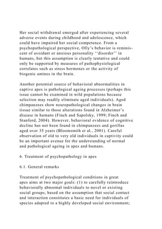 Her social withdrawal emerged after experiencing several
adverse events during childhood and adolescence, which
could have impaired her social competence. From a
psychopathological perspective, Olly’s behavior is reminis-
cent of avoidant or anxious personality ‘‘disorder’’ in
humans, but this assumption is clearly tentative and could
only be supported by measures of pathophysiological
correlates such as stress hormones or the activity of
biogenic amines in the brain.
Another potential source of behavioral abnormalities in
captive apes is pathological ageing processes (perhaps this
issue cannot be examined in wild populations because
selection may readily eliminate aged individuals). Aged
chimpanzees show neuropathological changes in brain
tissue similar to those alterations found in Alzheimer’s
disease in humans (Finch and Sapolsky, 1999; Finch and
Stanford, 2004). However, behavioral evidence of cognitive
decline has not been found in chimpanzees and gorillas
aged over 35 years (Bloomsmith et al., 2001). Careful
observation of old to very old individuals in captivity could
be an important avenue for the understanding of normal
and pathological ageing in apes and humans.
6. Treatment of psychopathology in apes
6.1. General remarks
Treatment of psychopathological conditions in great
apes aims at two major goals: (1) to carefully reintroduce
behaviorally abnormal individuals to novel or existing
social groups, based on the assumption that social contact
and interaction constitutes a basic need for individuals of
species adapted to a highly developed social environment;
 