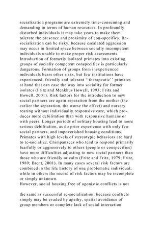 socialization programs are extremely time-consuming and
demanding in terms of human resources. In profoundly
disturbed individuals it may take years to make them
tolerate the presence and proximity of con-specifics. Re-
socialization can be risky, because escalated aggression
may occur in limited space between socially incompetent
individuals unable to make proper risk assessments.
Introduction of formerly isolated primates into existing
groups of socially competent conspecifics is particularly
dangerous. Formation of groups from inexperienced
individuals bears other risks, but few institutions have
experienced, friendly and tolerant ‘‘therapeutic’’ primates
at hand that can ease the way into sociality for former
isolates (Fritz and Menkhus Howell, 1993; Fritz and
Howell, 2001). Risk factors for the introduction to new
social partners are again separation from the mother (the
earlier the separation, the worse the effect) and nursery
rearing without individually responsive care, which pro-
duces more debilitation than with responsive humans or
with peers. Longer periods of solitary housing lead to more
serious debilitation, as do prior experience with only few
social partners, and impoverished housing conditions.
Primates with high levels of stereotypic behaviors are hard
to re-socialize. Chimpanzees who tend to respond primarily
fearfully or aggressively to others (people or conspecifics)
have more difficulties adjusting to new social partners than
those who are friendly or calm (Fritz and Fritz, 1979; Fritz,
1989; Brent, 2001). In many cases several risk factors are
combined in the life history of one problematic individual,
while in others the record of risk factors may be incomplete
or simply unknown.
However, social housing free of agonistic conflicts is not
the same as successful re-socialization, because conflicts
simply may be evaded by apathy, spatial avoidance of
group members or complete lack of social interaction.
 