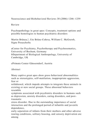 Neuroscience and Biobehavioral Reviews 30 (2006) 1246–1259
Review
Psychopathology in great apes: Concepts, treatment options and
possible homologies to human psychiatric disorders
Martin Brünea,!, Ute Brüne-Cohrsa, William C. McGrewb,
Signe Preuschoftc
aCenter for Psychiatry, Psychotherapy and Psychosomatics,
University of Bochum, Germany
bDepartment of Biological Anthropology, University of
Cambridge, UK
cPrimate Center Gänserndorf, Austria
Abstract
Many captive great apes show gross behavioral abnormalities
such as stereotypies, self-mutilation, inappropriate aggression,
fear or
withdrawal, which impede attempts to integrate these animals in
existing or new social groups. These abnormal behaviors
resemble
symptoms associated with psychiatric disorders in humans such
as depression, anxiety disorders, eating disorders, and post-
traumatic
stress disorder. Due to the outstanding importance of social
interaction and the prolonged period of infantile and juvenile
dependence,
early separation of infants from their mothers and other adverse
rearing conditions, solitary housing, and sensory deprivation are
among
 