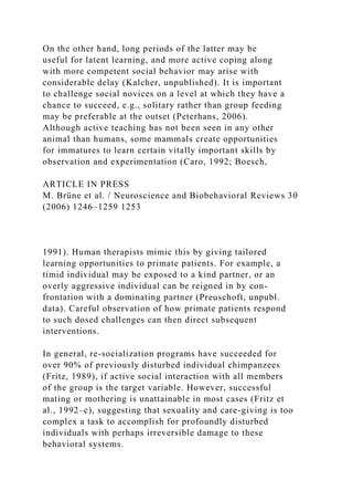 On the other hand, long periods of the latter may be
useful for latent learning, and more active coping along
with more competent social behavior may arise with
considerable delay (Kalcher, unpublished). It is important
to challenge social novices on a level at which they have a
chance to succeed, e.g., solitary rather than group feeding
may be preferable at the outset (Peterhans, 2006).
Although active teaching has not been seen in any other
animal than humans, some mammals create opportunities
for immatures to learn certain vitally important skills by
observation and experimentation (Caro, 1992; Boesch,
ARTICLE IN PRESS
M. Brüne et al. / Neuroscience and Biobehavioral Reviews 30
(2006) 1246–1259 1253
1991). Human therapists mimic this by giving tailored
learning opportunities to primate patients. For example, a
timid individual may be exposed to a kind partner, or an
overly aggressive individual can be reigned in by con-
frontation with a dominating partner (Preuschoft, unpubl.
data). Careful observation of how primate patients respond
to such dosed challenges can then direct subsequent
interventions.
In general, re-socialization programs have succeeded for
over 90% of previously disturbed individual chimpanzees
(Fritz, 1989), if active social interaction with all members
of the group is the target variable. However, successful
mating or mothering is unattainable in most cases (Fritz et
al., 1992–c), suggesting that sexuality and care-giving is too
complex a task to accomplish for profoundly disturbed
individuals with perhaps irreversible damage to these
behavioral systems.
 
