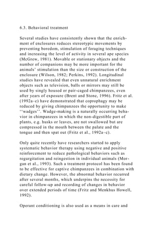 6.3. Behavioral treatment
Several studies have consistently shown that the enrich-
ment of enclosures reduces stereotypic movements by
preventing boredom, stimulation of foraging techniques
and increasing the level of activity in several ape species
(McGrew, 1981). Movable or stationary objects and the
number of companions may be more important for the
animals’ stimulation than the size or construction of the
enclosure (Wilson, 1982; Perkins, 1992). Longitudinal
studies have revealed that even unnatural enrichment
objects such as television, balls or mirrors may still be
used by singly housed or pair-caged chimpanzees, even
after years of exposure (Brent and Stone, 1996). Fritz et al.
(1992a–c) have demonstrated that coprophagy may be
reduced by giving chimpanzees the opportunity to make
‘‘wadges’’. Wadge-making is a naturally occurring beha-
vior in chimpanzees in which the non-digestible part of
plants, e.g. husks or leaves, are not swallowed but are
compressed in the mouth between the palate and the
tongue and then spat out (Fritz et al., 1992a–c).
Only quite recently have researchers started to apply
systematic behavior therapy using negative and positive
reinforcement to reduce pathological behaviors such as
regurgitation and reingestion in individual animals (Mor-
gan et al., 1993). Such a treatment protocol has been found
to be effective for captive chimpanzees in combination with
dietary change. However, the abnormal behavior recurred
after several months, which underpins the necessity for
careful follow-up and recording of changes in behavior
over extended periods of time (Fritz and Menkhus Howell,
1992).
Operant conditioning is also used as a means in care and
 