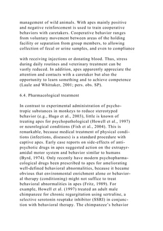 management of wild animals. With apes mainly positive
and negative reinforcement is used to train cooperative
behaviors with caretakers. Cooperative behavior ranges
from voluntary movement between areas of the holding
facility or separation from group members, to allowing
collection of fecal or urine samples, and even to compliance
with receiving injections or donating blood. Thus, stress
during daily routines and veterinary treatment can be
vastly reduced. In addition, apes apparently appreciate the
attention and contacts with a caretaker but also the
opportunity to learn something and to achieve competence
(Laule and Whittaker, 2001; pers. obs. SP).
6.4. Pharmacological treatment
In contrast to experimental administration of psycho-
tropic substances in monkeys to reduce stereotyped
behavior (e.g., Hugo et al., 2003), little is known of
treating apes for psychopathological (Howell et al., 1997)
or neurological conditions (Fish et al., 2004). This is
remarkable, because medical treatment of physical condi-
tions (infections, diseases) is a standard procedure with
captive apes. Early case reports on side-effects of anti-
psychotic drugs in apes suggested action on the extrapyr-
amidal motor system and behavior similar to humans
(Byrd, 1974). Only recently have modern psychopharma-
cological drugs been prescribed to apes for ameliorating
well-defined behavioral abnormalities, because it became
obvious that environmental enrichment alone or behavior-
al therapy (conditioning) might not suffice to treat
behavioral abnormalities in apes (Fritz, 1989). For
example, Howell et al. (1997) treated an adult male
chimpanzee for chronic regurgitation using sertraline, a
selective serotonin reuptake inhibitor (SSRI) in conjunc-
tion with behavioral therapy. The chimpanzee’s behavior
 