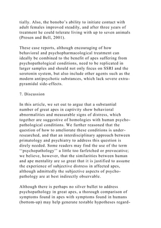 tially. Also, the bonobo’s ability to initiate contact with
adult females improved steadily, and after three years of
treatment he could tolerate living with up to seven animals
(Prosen and Bell, 2001).
These case reports, although encouraging of how
behavioral and psychopharmacological treatment can
ideally be combined to the benefit of apes suffering from
psychopathological conditions, need to be replicated in
larger samples and should not only focus on SSRI and the
serotonin system, but also include other agents such as the
modern antipsychotic substances, which lack severe extra-
pyramidal side-effects.
7. Discussion
In this article, we set out to argue that a substantial
number of great apes in captivity show behavioral
abnormalities and measurable signs of distress, which
together are suggestive of homologies with human psycho-
pathological conditions. We further reasoned that the
question of how to ameliorate these conditions is under-
researched, and that an interdisciplinary approach between
primatology and psychiatry to address this question is
direly needed. Some readers may find the use of the term
‘‘psychopathology’’ a little too farfetched or provocative;
we believe, however, that the similarities between human
and ape mentality are so great that it is justified to assume
the experience of subjective distress in affected apes,
although admittedly the subjective aspects of psycho-
pathology are at best indirectly observable.
Although there is perhaps no silver bullet to address
psychopathology in great apes, a thorough comparison of
symptoms found in apes with symptoms found in humans
(bottom-up) may help generate testable hypotheses regard-
 