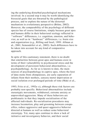 ing the underlying disturbed psychological mechanisms
involved. In a second step it may be worth identifying the
biosocial goals that are thwarted by the pathological
process, and to explore the nature of the distorted
mechanism in evolutionary perspective (Brüne, 2002).
However, the comparability of the psychology of different
species has of course limitations, simply because great apes
and humans differ in their behavioral ecology reflected in
‘‘software’’ differences, i.e. cognition, emotion, and beha-
vior, as well as in ‘‘hardware’’ differences, i.e. brain size
and organization (e.g., Rilling and Insel, 1999: Allman et
al., 2001; Semendeferi et al., 2002). Such differences have to
be taken into account for any kind of comparative
approach.
In spite of this cautionary statement, there is no doubt
that similarities between great apes and humans exist in
terms of their vulnerability to psychosocial stress and the
development of persistent behavioral abnormalities, i.e.
psychopathology. As far as is known to date, the main
sources of psychopathology in captive apes, where the host
of data stems from chimpanzees, are early separation of
infants from their mothers, sensory-motor deprivation or
social isolation over prolonged periods of time (Maki et al.,
1993; Fritz et al., 1992a–c), although these risk factors are
probably non-specific. Behavioral abnormalities include
stereotypic movements, withdrawal, extreme anxiety or
unprovoked aggression. Many of these behaviors are
problematic in that they impede socialization of the
affected individuals. Re-socialization procedures may
increase locomotion, play and grooming between conspe-
cifics, reduce aggressive and quasi-aggressive behavior
directed at humans as well as reduce some behavioral
stereotypy. Yet, many apes continue to show a lack of
initiative and investigatory behavior, and their social
 