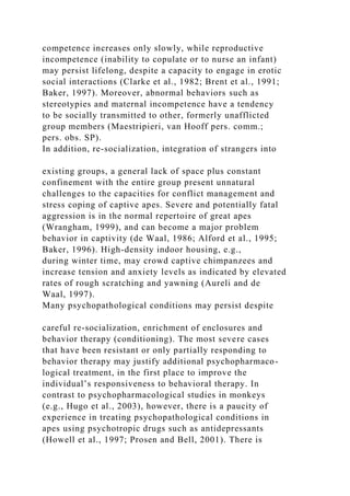 competence increases only slowly, while reproductive
incompetence (inability to copulate or to nurse an infant)
may persist lifelong, despite a capacity to engage in erotic
social interactions (Clarke et al., 1982; Brent et al., 1991;
Baker, 1997). Moreover, abnormal behaviors such as
stereotypies and maternal incompetence have a tendency
to be socially transmitted to other, formerly unafflicted
group members (Maestripieri, van Hooff pers. comm.;
pers. obs. SP).
In addition, re-socialization, integration of strangers into
existing groups, a general lack of space plus constant
confinement with the entire group present unnatural
challenges to the capacities for conflict management and
stress coping of captive apes. Severe and potentially fatal
aggression is in the normal repertoire of great apes
(Wrangham, 1999), and can become a major problem
behavior in captivity (de Waal, 1986; Alford et al., 1995;
Baker, 1996). High-density indoor housing, e.g.,
during winter time, may crowd captive chimpanzees and
increase tension and anxiety levels as indicated by elevated
rates of rough scratching and yawning (Aureli and de
Waal, 1997).
Many psychopathological conditions may persist despite
careful re-socialization, enrichment of enclosures and
behavior therapy (conditioning). The most severe cases
that have been resistant or only partially responding to
behavior therapy may justify additional psychopharmaco-
logical treatment, in the first place to improve the
individual’s responsiveness to behavioral therapy. In
contrast to psychopharmacological studies in monkeys
(e.g., Hugo et al., 2003), however, there is a paucity of
experience in treating psychopathological conditions in
apes using psychotropic drugs such as antidepressants
(Howell et al., 1997; Prosen and Bell, 2001). There is
 