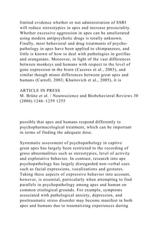 limited evidence whether or not administration of SSRI
will reduce stereotypies in apes and increase prosociality.
Whether excessive aggression in apes can be ameliorated
using modern antipsychotic drugs is totally unknown.
Finally, most behavioral and drug treatments of psycho-
pathology in apes have been applied to chimpanzees, and
little is known of how to deal with pathologies in gorillas
and orangutans. Moreover, in light of the vast differences
between monkeys and humans with respect to the level of
gene expression in the brain (Caceres et al., 2003), and
similar though minor differences between great apes and
humans (Carroll, 2003; Khaitovich et al., 2005), it is
ARTICLE IN PRESS
M. Brüne et al. / Neuroscience and Biobehavioral Reviews 30
(2006) 1246–1259 1255
possible that apes and humans respond differently to
psychopharmacological treatment, which can be important
in terms of finding the adequate dose.
Systematic assessment of psychopathology in captive
great apes has largely been restricted to the recording of
gross abnormalities such as stereotypies, level of activity
and explorative behavior. In contrast, research into ape
psychopathology has largely disregarded non-verbal cues
such as facial expressions, vocalizations and gestures.
Taking these aspects of expressive behavior into account,
however, is essential, particularly when attempting to find
parallels in psychopathology among apes and human on
common etiological grounds. For example, symptoms
associated with pathological anxiety, depression, and
posttraumatic stress disorder may become manifest in both
apes and humans due to traumatizing experiences during
 