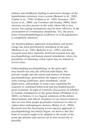 infancy and childhood, leading to persistent changes of the
hypothalamic-pituitary stress system (Bennett et al., 2002;
Coplan et al., 1996; Graham et al., 1999; Kraemer, 1997;
Lyons et al., 2000; van Voorhees and Scarpa, 2004). Such
stressors are also present in the wild, where life is less
secure, but coping mechanisms may be more effective in the
environment of evolutionary adaptation. Yet, the preva-
lence of psychopathological conditions in wild populations
is completely unknown.
An interdisciplinary approach of psychiatry and prima-
tology has been preliminarily attempted in the past
(Berkson et al., 1963; Berkson et al., 1995), and these
research areas have mutually fertilized research into ape
psychopathology and human mental retardation, where the
possibility of obtaining verbal report may be limited in
severe cases.
Understanding psychopathology in the great apes
may benefit not only the afflicted individuals, but
provide insight into the nature and nurture of human
psychopathology, particularly the impact of adverse
early rearing conditions, poor attachment, social
deprivation, and perhaps in some cases regarding the
response to combined behavioral and psychopharmacolo-
gical treatment. In light of scientific discussions of whether
to include chimpanzees in the genus Homo (Wildman et al.,
2003), we believe it is a logical extension of the debate
about humane and ethical treatment of our closest relatives
that we owe them proper psychiatric treatment in order to
reduce their anthropogenic distress (Brüne et al., 2004).
Research into the fascinating across-species approach to
psychopathology has barely begun; we believe that this
kind of research ought to be adapted to the needs of the
great ape patients and carried out as non-invasively as
possible.
 