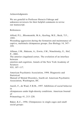 Acknowledgments
We are grateful to Professor Horacio Fabrega and
unknown reviewers for their helpful comments to revise
our manuscript.
References
Alford, P.L., Bloomsmith, M.A., Keeling, M.E., Beck, T.F.,
1995.
Wounding aggression during the formation and maintenance of
captive, multimale chimpanzee groups. Zoo Biology 14, 347–
359.
Allman, J.M., Hakeem, A., Erwin, J.M., Nimchinsky, E., Hof,
P., 2001.
The anterior cingulated cortex. The evolution of an interface
between
emotion and cognition. Annals of the New York Academy of
Sciences
935, 107–117.
American Psychiatric Association, 1994. Diagnostic and
Statistical
Manual of Mental Disorders, fourth ed. American Psychiatric
Association, Washington, DC.
Aureli, F., de Waal, F.B.M., 1997. Inhibition of social behavior
in
chimpanzees under high-density conditions. American Journal
of
Primatology 41, 213–228.
Baker, K.C., 1996. Chimpanzees in single cages and small
social groups:
 