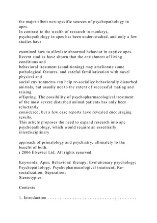 the major albeit non-specific sources of psychopathology in
apes.
In contrast to the wealth of research in monkeys,
psychopathology in apes has been under-studied, and only a few
studies have
examined how to alleviate abnormal behavior in captive apes.
Recent studies have shown that the enrichment of living
conditions and
behavioral treatment (conditioning) may ameliorate some
pathological features, and careful familiarization with novel
physical and
social environments can help re-socialize behaviorally disturbed
animals, but usually not to the extent of successful mating and
raising
offspring. The possibility of psychopharmacological treatment
of the most severe disturbed animal patients has only been
reluctantly
considered, but a few case reports have revealed encouraging
results.
This article proposes the need to expand research into ape
psychopathology, which would require an essentially
interdisciplinary
approach of primatology and psychiatry, ultimately to the
benefit of both.
r 2006 Elsevier Ltd. All rights reserved.
Keywords: Apes; Behavioral therapy; Evolutionary psychology;
Psychopathology; Psychopharmacological treatment; Re-
socialization; Separation;
Stereotypies
Contents
1. Introduction . . . . . . . . . . . . . . . . . . . . . . . . . . . . . . . . . . . .
 