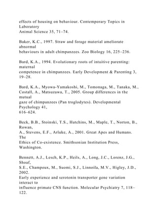 effects of housing on behaviour. Contemporary Topics in
Laboratory
Animal Science 35, 71–74.
Baker, K.C., 1997. Straw and forage material ameliorate
abnormal
behaviours in adult chimpanzees. Zoo Biology 16, 225–236.
Bard, K.A., 1994. Evolutionary roots of intuitive parenting:
maternal
competence in chimpanzees. Early Development & Parenting 3,
19–28.
Bard, K.A., Myowa-Yamakoshi, M., Tomonaga, M., Tanaka, M.,
Costall, A., Matsuzawa, T., 2005. Group differences in the
mutual
gaze of chimpanzees (Pan troglodytes). Developmental
Psychology 41,
616–624.
Beck, B.B., Stoinski, T.S., Hutchins, M., Maple, T., Norton, B.,
Rowan,
A., Stevens, E.F., Arluke, A., 2001. Great Apes and Humans.
The
Ethics of Co-existence. Smithsonian Institution Press,
Washington.
Bennett, A.J., Lesch, K.P., Heils, A., Long, J.C., Lorenz, J.G.,
Shoaf,
S.E., Champoux, M., Suomi, S.J., Linnoila, M.V., Higley, J.D.,
2002.
Early experience and serotonin transporter gene variation
interact to
influence primate CNS function. Molecular Psychiatry 7, 118–
122.
 