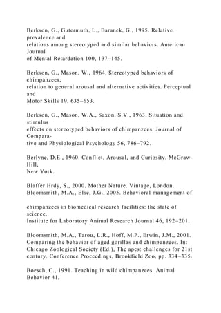 Berkson, G., Gutermuth, L., Baranek, G., 1995. Relative
prevalence and
relations among stereotyped and similar behaviors. American
Journal
of Mental Retardation 100, 137–145.
Berkson, G., Mason, W., 1964. Stereotyped behaviors of
chimpanzees;
relation to general arousal and alternative activities. Perceptual
and
Motor Skills 19, 635–653.
Berkson, G., Mason, W.A., Saxon, S.V., 1963. Situation and
stimulus
effects on stereotyped behaviors of chimpanzees. Journal of
Compara-
tive and Physiological Psychology 56, 786–792.
Berlyne, D.E., 1960. Conflict, Arousal, and Curiosity. McGraw-
Hill,
New York.
Blaffer Hrdy, S., 2000. Mother Nature. Vintage, London.
Bloomsmith, M.A., Else, J.G., 2005. Behavioral management of
chimpanzees in biomedical research facilities: the state of
science.
Institute for Laboratory Animal Research Journal 46, 192–201.
Bloomsmith, M.A., Tarou, L.R., Hoff, M.P., Erwin, J.M., 2001.
Comparing the behavior of aged gorillas and chimpanzees. In:
Chicago Zoological Society (Ed.), The apes: challenges for 21st
century. Conference Proceedings, Brookfield Zoo, pp. 334–335.
Boesch, C., 1991. Teaching in wild chimpanzees. Animal
Behavior 41,
 