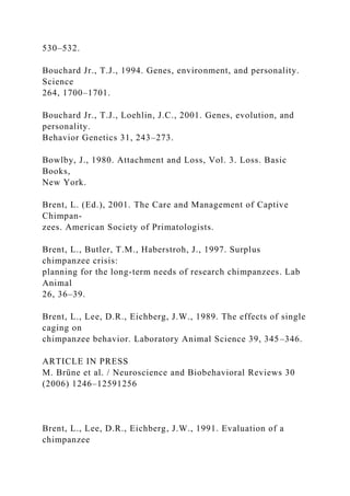 530–532.
Bouchard Jr., T.J., 1994. Genes, environment, and personality.
Science
264, 1700–1701.
Bouchard Jr., T.J., Loehlin, J.C., 2001. Genes, evolution, and
personality.
Behavior Genetics 31, 243–273.
Bowlby, J., 1980. Attachment and Loss, Vol. 3. Loss. Basic
Books,
New York.
Brent, L. (Ed.), 2001. The Care and Management of Captive
Chimpan-
zees. American Society of Primatologists.
Brent, L., Butler, T.M., Haberstroh, J., 1997. Surplus
chimpanzee crisis:
planning for the long-term needs of research chimpanzees. Lab
Animal
26, 36–39.
Brent, L., Lee, D.R., Eichberg, J.W., 1989. The effects of single
caging on
chimpanzee behavior. Laboratory Animal Science 39, 345–346.
ARTICLE IN PRESS
M. Brüne et al. / Neuroscience and Biobehavioral Reviews 30
(2006) 1246–12591256
Brent, L., Lee, D.R., Eichberg, J.W., 1991. Evaluation of a
chimpanzee
 