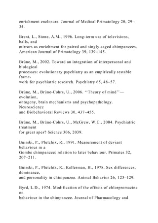 enrichment enclosure. Journal of Medical Primatology 20, 29–
34.
Brent, L., Stone, A.M., 1996. Long-term use of televisions,
balls, and
mirrors as enrichment for paired and singly caged chimpanzees.
American Journal of Primatology 39, 139–145.
Brüne, M., 2002. Toward an integration of interpersonal and
biological
processes: evolutionary psychiatry as an empirically testable
frame-
work for psychiatric research. Psychiatry 65, 48–57.
Brüne, M., Brüne-Cohrs, U., 2006. ‘‘Theory of mind’’—
evolution,
ontogeny, brain mechanisms and psychopathology.
Neuroscience
and Biobehavioral Reviews 30, 437–455.
Brüne, M., Brüne-Cohrs, U., McGrew, W.C., 2004. Psychiatric
treatment
for great apes? Science 306, 2039.
Buirski, P., Plutchik, R., 1991. Measurement of deviant
behaviour in a
Gombe chimpanzee: relation to later behaviour. Primates 32,
207–211.
Buirski, P., Plutchik, R., Kellerman, H., 1978. Sex differences,
dominance,
and personality in chimpanzee. Animal Behavior 26, 123–129.
Byrd, L.D., 1974. Modification of the effects of chlorpromazine
on
behaviour in the chimpanzee. Journal of Pharmacology and
 