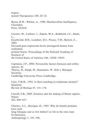 Experi-
mental Therapeutics 189, 24–32.
Byrne, R.W., Whiten, A., 1988. Machiavellian Intelligence.
Clarendon
Press, Oxford.
Caceres, M., Lachuer, J., Zapala, M.A., Redmond, J.C., Kudo,
L.,
Geschwind, D.H., Lockhart, D.J., Preuss, T.M., Barlow, C.,
2003.
Elevated gene expression levels distinguish human from
nonhuman
primate brains. Proceedings of the National Academy of
Sciences of
the United States of America 100, 13030–13033.
Capitanio, J.P., 2004. Personality factors between and within
species. In:
Thierry, B., Singh, M., Kaumanns, W. (Eds.), Macaque
Societies.
Cambridge University Press, Cambridge.
Caro, T.M.H., 1992. Is there teaching in nonhuman animals?
Quarterly
Review of Biology 67, 151–174.
Carroll, S.B., 2003. Genetics and the making of Homo sapiens.
Nature
422, 849–857.
Charnov, E.L., Berrigan, D., 1993. Why do female primates
have such
long lifespans and so few babies? or life in the slow lane.
Evolutionary
Anthropology 1, 191–194.
 