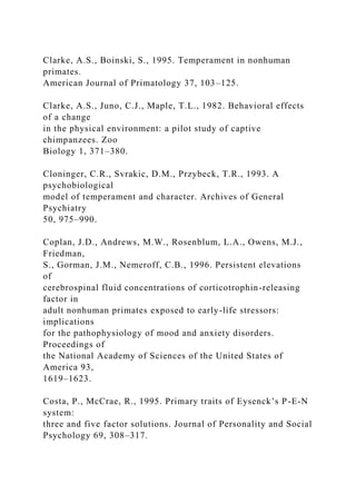 Clarke, A.S., Boinski, S., 1995. Temperament in nonhuman
primates.
American Journal of Primatology 37, 103–125.
Clarke, A.S., Juno, C.J., Maple, T.L., 1982. Behavioral effects
of a change
in the physical environment: a pilot study of captive
chimpanzees. Zoo
Biology 1, 371–380.
Cloninger, C.R., Svrakic, D.M., Przybeck, T.R., 1993. A
psychobiological
model of temperament and character. Archives of General
Psychiatry
50, 975–990.
Coplan, J.D., Andrews, M.W., Rosenblum, L.A., Owens, M.J.,
Friedman,
S., Gorman, J.M., Nemeroff, C.B., 1996. Persistent elevations
of
cerebrospinal fluid concentrations of corticotrophin-releasing
factor in
adult nonhuman primates exposed to early-life stressors:
implications
for the pathophysiology of mood and anxiety disorders.
Proceedings of
the National Academy of Sciences of the United States of
America 93,
1619–1623.
Costa, P., McCrae, R., 1995. Primary traits of Eysenck’s P-E-N
system:
three and five factor solutions. Journal of Personality and Social
Psychology 69, 308–317.
 