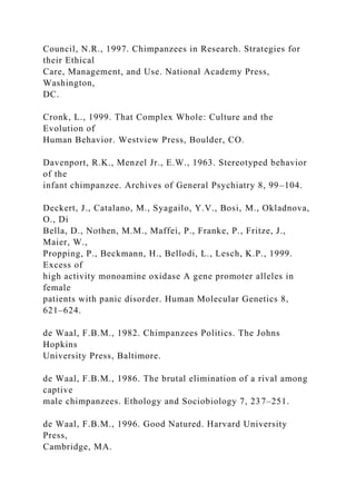 Council, N.R., 1997. Chimpanzees in Research. Strategies for
their Ethical
Care, Management, and Use. National Academy Press,
Washington,
DC.
Cronk, L., 1999. That Complex Whole: Culture and the
Evolution of
Human Behavior. Westview Press, Boulder, CO.
Davenport, R.K., Menzel Jr., E.W., 1963. Stereotyped behavior
of the
infant chimpanzee. Archives of General Psychiatry 8, 99–104.
Deckert, J., Catalano, M., Syagailo, Y.V., Bosi, M., Okladnova,
O., Di
Bella, D., Nothen, M.M., Maffei, P., Franke, P., Fritze, J.,
Maier, W.,
Propping, P., Beckmann, H., Bellodi, L., Lesch, K.P., 1999.
Excess of
high activity monoamine oxidase A gene promoter alleles in
female
patients with panic disorder. Human Molecular Genetics 8,
621–624.
de Waal, F.B.M., 1982. Chimpanzees Politics. The Johns
Hopkins
University Press, Baltimore.
de Waal, F.B.M., 1986. The brutal elimination of a rival among
captive
male chimpanzees. Ethology and Sociobiology 7, 237–251.
de Waal, F.B.M., 1996. Good Natured. Harvard University
Press,
Cambridge, MA.
 