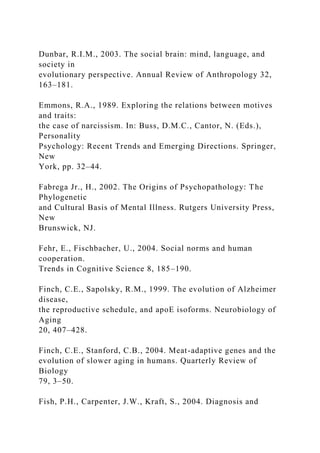 Dunbar, R.I.M., 2003. The social brain: mind, language, and
society in
evolutionary perspective. Annual Review of Anthropology 32,
163–181.
Emmons, R.A., 1989. Exploring the relations between motives
and traits:
the case of narcissism. In: Buss, D.M.C., Cantor, N. (Eds.),
Personality
Psychology: Recent Trends and Emerging Directions. Springer,
New
York, pp. 32–44.
Fabrega Jr., H., 2002. The Origins of Psychopathology: The
Phylogenetic
and Cultural Basis of Mental Illness. Rutgers University Press,
New
Brunswick, NJ.
Fehr, E., Fischbacher, U., 2004. Social norms and human
cooperation.
Trends in Cognitive Science 8, 185–190.
Finch, C.E., Sapolsky, R.M., 1999. The evolution of Alzheimer
disease,
the reproductive schedule, and apoE isoforms. Neurobiology of
Aging
20, 407–428.
Finch, C.E., Stanford, C.B., 2004. Meat-adaptive genes and the
evolution of slower aging in humans. Quarterly Review of
Biology
79, 3–50.
Fish, P.H., Carpenter, J.W., Kraft, S., 2004. Diagnosis and
 