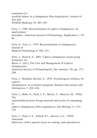 treatment of a
cerebral infarct in a chimpanzee (Pan troglodytes). Journal of
Zoo and
Wildlife Medicine 35, 203–207.
Fritz, J., 1989. Resocialization of captive chimpanzees: an
amelioration
procedure. American Journal of Primatology, Supplement 1, 79–
86.
Fritz, P., Fritz, J., 1979. Resocialization of chimpanzees.
Journal of
Medical Primatology 8, 202–231.
Fritz, J., Howell, S., 2001. Captive chimpanzee social group
formation. In:
Brent, L. (Ed.), The Care and Management of Captive
Chimpanzees.
American Society of Primatologists, San Antonio, TX, pp. 173–
204.
Fritz, J., Menkhus Howell, S., 1993. Psychological wellness for
captive
chimpanzees: an evaluative program. Humane Innovations and
Alternatives 7, 426–434.
Fritz, J., Maki, S., Nash, L.T., Martin, T., Matevia, M., 1992a.
The
relationship between forage material and levels of coprophagy
in
captive chimpanzees (Pan troglodytes). Zoo Biology 11, 313–
318.
Fritz, J., Nash, L.T., Alford, P.L., Bowen, J.A., 1992b.
Abnormal
behaviors, with a special focus on rocking, and reproductive
 