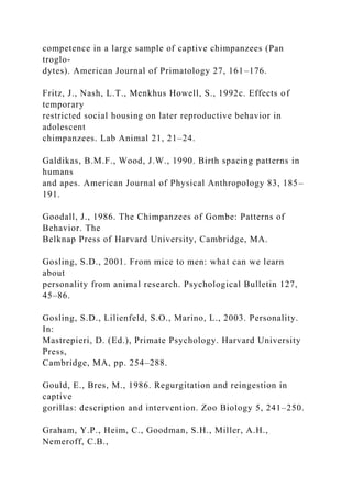 competence in a large sample of captive chimpanzees (Pan
troglo-
dytes). American Journal of Primatology 27, 161–176.
Fritz, J., Nash, L.T., Menkhus Howell, S., 1992c. Effects of
temporary
restricted social housing on later reproductive behavior in
adolescent
chimpanzees. Lab Animal 21, 21–24.
Galdikas, B.M.F., Wood, J.W., 1990. Birth spacing patterns in
humans
and apes. American Journal of Physical Anthropology 83, 185–
191.
Goodall, J., 1986. The Chimpanzees of Gombe: Patterns of
Behavior. The
Belknap Press of Harvard University, Cambridge, MA.
Gosling, S.D., 2001. From mice to men: what can we learn
about
personality from animal research. Psychological Bulletin 127,
45–86.
Gosling, S.D., Lilienfeld, S.O., Marino, L., 2003. Personality.
In:
Mastrepieri, D. (Ed.), Primate Psychology. Harvard University
Press,
Cambridge, MA, pp. 254–288.
Gould, E., Bres, M., 1986. Regurgitation and reingestion in
captive
gorillas: description and intervention. Zoo Biology 5, 241–250.
Graham, Y.P., Heim, C., Goodman, S.H., Miller, A.H.,
Nemeroff, C.B.,
 