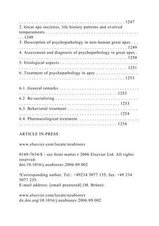 . . . . . . . . . . . . . . . . . . . . . . . . . . . . . . . . . . . . . . . . . . 1247
2. Great ape societies, life history patterns and evolved
temperaments . . . . . . . . . . . . . . . . . . . . . . . . . . . . . . . . . . . . .
. . 1248
3. Description of psychopathology in non-human great apes . . .
. . . . . . . . . . . . . . . . . . . . . . . . . . . . . . . . . . . . . . . . . . . 1249
4. Assessment and diagnosis of psychopathology in great apes .
. . . . . . . . . . . . . . . . . . . . . . . . . . . . . . . . . . . . . . . . . . . 1250
5. Etiological aspects . . . . . . . . . . . . . . . . . . . . . . . . . . . . . . .
. . . . . . . . . . . . . . . . . . . . . . . . . . . . . . . . . . . . . . . . . . . 1251
6. Treatment of psychopathology in apes . . . . . . . . . . . . . . . . .
. . . . . . . . . . . . . . . . . . . . . . . . . . . . . . . . . . . . . . . . . . 1253
6.1. General remarks . . . . . . . . . . . . . . . . . . . . . . . . . . . . . . . .
. . . . . . . . . . . . . . . . . . . . . . . . . . . . . . . . . . . . . . . 1253
6.2. Re-socializing . . . . . . . . . . . . . . . . . . . . . . . . . . . . . . . . .
. . . . . . . . . . . . . . . . . . . . . . . . . . . . . . . . . . . . . . . . 1253
6.3. Behavioral treatment . . . . . . . . . . . . . . . . . . . . . . . . . . . .
. . . . . . . . . . . . . . . . . . . . . . . . . . . . . . . . . . . . . . . . 1254
6.4. Pharmacological treatment. . . . . . . . . . . . . . . . . . . . . . . . .
. . . . . . . . . . . . . . . . . . . . . . . . . . . . . . . . . . . . . . . 1254
ARTICLE IN PRESS
www.elsevier.com/locate/neubiorev
0149-7634/$ - see front matter r 2006 Elsevier Ltd. All rights
reserved.
doi:10.1016/j.neubiorev.2006.09.002
!Corresponding author. Tel.: +49234 5077 155; fax: +49 234
5077 235.
E-mail address: [email protected] (M. Brüne).
www.elsevier.com/locate/neubiorev
dx.doi.org/10.1016/j.neubiorev.2006.09.002
 