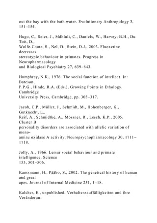 out the bay with the bath water. Evolutionary Anthropology 3,
151–154.
Hugo, C., Seier, J., Mdhluli, C., Daniels, W., Harvey, B.H., Du
Toit, D.,
Wolfe-Coote, S., Nel, D., Stein, D.J., 2003. Fluoxetine
decreases
stereotypic behaviour in primates. Progress in
Neuropharmacology
and Biological Psychiatry 27, 639–643.
Humphrey, N.K., 1976. The social function of intellect. In:
Bateson,
P.P.G., Hinde, R.A. (Eds.), Growing Points in Ethology.
Cambridge
University Press, Cambridge, pp. 303–317.
Jacob, C.P., Müller, J., Schmidt, M., Hohenberger, K.,
Gutknecht, L.,
Reif, A., Schmidtke, A., Mössner, R., Lesch, K.P., 2005.
Cluster B
personality disorders are associated with allelic variation of
mono-
amine oxidase A activity. Neuropsychopharmacology 30, 1711–
1718.
Jolly, A., 1966. Lemur social behaviour and primate
intelligence. Science
153, 501–506.
Kaessmann, H., Pääbo, S., 2002. The genetical history of human
and great
apes. Journal of Internal Medicine 251, 1–18.
Kalcher, E., unpublished. Verhaltensauffälligkeiten und ihre
Veränderun-
 