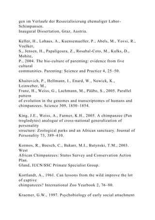 gen im Verlaufe der Resozialisierung ehemaliger Labor-
Schimpansen.
Inaugural Dissertation, Graz, Austria.
Keller, H., Lohaus, A., Kuensemueller, P., Abels, M., Yovsi, R.,
Voelker,
S., Jensen, H., Papaligoura, Z., Rosabal-Coto, M., Kulks, D.,
Mohite,
P., 2004. The bio-culture of parenting: evidence from five
cultural
communities. Parenting: Science and Practice 4, 25–50.
Khaitovich, P., Hellmann, I., Enard, W., Nowick, K.,
Leinweber, M.,
Franz, H., Weiss, G., Lachmann, M., Pääbo, S., 2005. Parallel
pattern
of evolution in the genomes and transcriptomes of humans and
chimpanzees. Science 309, 1850–1854.
King, J.E., Weiss, A., Farmer, K.H., 2005. A chimpanzee (Pan
troglodytes) analogue of cross-national generalization of
personality
structure: Zoological parks and an African sanctuary. Journal of
Personality 73, 389–410.
Kormos, R., Boesch, C., Bakarr, M.I., Butynski, T.M., 2003.
West
African Chimpanzees: Status Survey and Conservation Action
Plan.
Gland, IUCN/SSC Primate Specialist Group.
Kortlandt, A., 1961. Can lessons from the wild improve the lot
of captive
chimpanzees? International Zoo Yearbook 2, 76–80.
Kraemer, G.W., 1997. Psychobiology of early social attachment
 