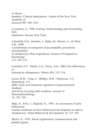 in rhesus
monkeys. Clinical implications. Annals of the New York
Academy of
Sciences 807, 401–418.
Levenkron, S., 1998. Cutting: Understanding and Overcoming
Self-
mutilation. Norton, New York.
Lilienfeld, S.O., Gershon, J., Duke, M., Marino, L., de Waal,
F.B., 1999.
A preliminary investigation of psychopathic personality
(psychopathy)
in chimpanzees (Pan troglodytes). Journal of Comparative
Psychology
113, 365–375.
Lonsdorf, E.V., Eberly, L.E., Pusey, A.E., 2004. Sex differences
in
learning by chimpanzees. Nature 428, 715–716.
Lyons, D.M., Yang, C., Mobley, B.W., Nickerson, J.T.,
Schatzberg, A.F.,
2000. Early environmental regulation of glucocorticoid
feedback
sensitivity in young adult monkeys. Journal of
Neuroendocrinology
12, 723–728.
Maki, S., Fritz, J., England, N., 1993. An assessment of early
differential
rearing conditions on later behavioural development in captive
chimpanzees. Infant Behavior & Development 16, 373–381.
Marler, P., 1976. Social organisation, communication and
graded signals:
 