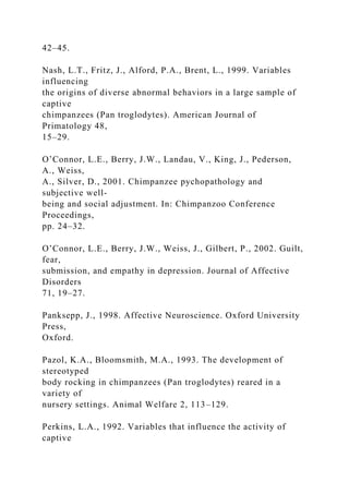 42–45.
Nash, L.T., Fritz, J., Alford, P.A., Brent, L., 1999. Variables
influencing
the origins of diverse abnormal behaviors in a large sample of
captive
chimpanzees (Pan troglodytes). American Journal of
Primatology 48,
15–29.
O’Connor, L.E., Berry, J.W., Landau, V., King, J., Pederson,
A., Weiss,
A., Silver, D., 2001. Chimpanzee pychopathology and
subjective well-
being and social adjustment. In: Chimpanzoo Conference
Proceedings,
pp. 24–32.
O’Connor, L.E., Berry, J.W., Weiss, J., Gilbert, P., 2002. Guilt,
fear,
submission, and empathy in depression. Journal of Affective
Disorders
71, 19–27.
Panksepp, J., 1998. Affective Neuroscience. Oxford University
Press,
Oxford.
Pazol, K.A., Bloomsmith, M.A., 1993. The development of
stereotyped
body rocking in chimpanzees (Pan troglodytes) reared in a
variety of
nursery settings. Animal Welfare 2, 113–129.
Perkins, L.A., 1992. Variables that influence the activity of
captive
 