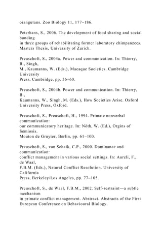 orangutans. Zoo Biology 11, 177–186.
Peterhans, S., 2006. The development of food sharing and social
bonding
in three groups of rehabilitating former laboratory chimpanzees.
Masters Thesis, University of Zurich.
Preuschoft, S., 2004a. Power and communication. In: Thierry,
B., Singh,
M., Kaumanns, W. (Eds.), Macaque Societies. Cambridge
University
Press, Cambridge, pp. 56–60.
Preuschoft, S., 2004b. Power and communication. In: Thierry,
B.,
Kaumanns, W., Singh, M. (Eds.), How Societies Arise. Oxford
University Press, Oxford.
Preuschoft, S., Preuschoft, H., 1994. Primate nonverbal
communication:
our communicatory heritage. In: Nöth, W. (Ed.), Orgins of
Semiosis.
Mouton de Gruyter, Berlin, pp. 61–100.
Preuschoft, S., van Schaik, C.P., 2000. Dominance and
communication:
conflict management in various social settings. In: Aureli, F.,
de Waal,
F.B.M. (Eds.), Natural Conflict Resolution. University of
California
Press, Berkeley/Los Angeles, pp. 77–105.
Preuschoft, S., de Waal, F.B.M., 2002. Self-restraint—a subtle
mechanism
in primate conflict management. Abstract. Abstracts of the First
European Conference on Behavioural Biology.
 