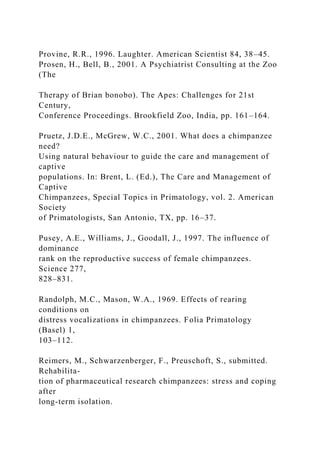 Provine, R.R., 1996. Laughter. American Scientist 84, 38–45.
Prosen, H., Bell, B., 2001. A Psychiatrist Consulting at the Zoo
(The
Therapy of Brian bonobo). The Apes: Challenges for 21st
Century,
Conference Proceedings. Brookfield Zoo, India, pp. 161–164.
Pruetz, J.D.E., McGrew, W.C., 2001. What does a chimpanzee
need?
Using natural behaviour to guide the care and management of
captive
populations. In: Brent, L. (Ed.), The Care and Management of
Captive
Chimpanzees, Special Topics in Primatology, vol. 2. American
Society
of Primatologists, San Antonio, TX, pp. 16–37.
Pusey, A.E., Williams, J., Goodall, J., 1997. The influence of
dominance
rank on the reproductive success of female chimpanzees.
Science 277,
828–831.
Randolph, M.C., Mason, W.A., 1969. Effects of rearing
conditions on
distress vocalizations in chimpanzees. Folia Primatology
(Basel) 1,
103–112.
Reimers, M., Schwarzenberger, F., Preuschoft, S., submitted.
Rehabilita-
tion of pharmaceutical research chimpanzees: stress and coping
after
long-term isolation.
 