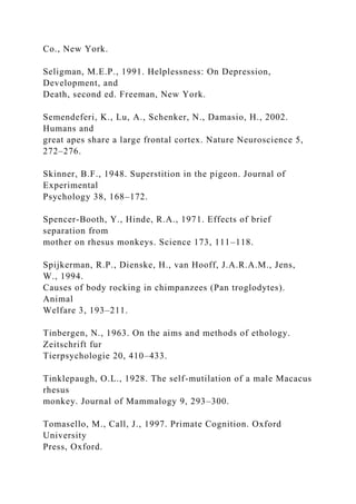 Co., New York.
Seligman, M.E.P., 1991. Helplessness: On Depression,
Development, and
Death, second ed. Freeman, New York.
Semendeferi, K., Lu, A., Schenker, N., Damasio, H., 2002.
Humans and
great apes share a large frontal cortex. Nature Neuroscience 5,
272–276.
Skinner, B.F., 1948. Superstition in the pigeon. Journal of
Experimental
Psychology 38, 168–172.
Spencer-Booth, Y., Hinde, R.A., 1971. Effects of brief
separation from
mother on rhesus monkeys. Science 173, 111–118.
Spijkerman, R.P., Dienske, H., van Hooff, J.A.R.A.M., Jens,
W., 1994.
Causes of body rocking in chimpanzees (Pan troglodytes).
Animal
Welfare 3, 193–211.
Tinbergen, N., 1963. On the aims and methods of ethology.
Zeitschrift fur
Tierpsychologie 20, 410–433.
Tinklepaugh, O.L., 1928. The self-mutilation of a male Macacus
rhesus
monkey. Journal of Mammalogy 9, 293–300.
Tomasello, M., Call, J., 1997. Primate Cognition. Oxford
University
Press, Oxford.
 