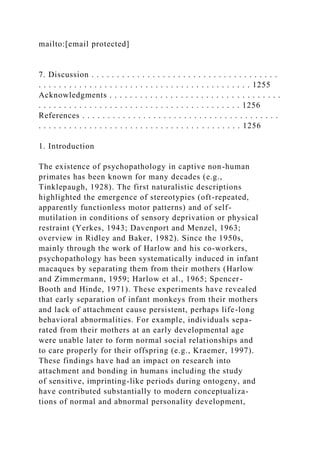 mailto:[email protected]
7. Discussion . . . . . . . . . . . . . . . . . . . . . . . . . . . . . . . . . . . . .
. . . . . . . . . . . . . . . . . . . . . . . . . . . . . . . . . . . . . . . . . . 1255
Acknowledgments . . . . . . . . . . . . . . . . . . . . . . . . . . . . . . . . . .
. . . . . . . . . . . . . . . . . . . . . . . . . . . . . . . . . . . . . . . . 1256
References . . . . . . . . . . . . . . . . . . . . . . . . . . . . . . . . . . . . . . .
. . . . . . . . . . . . . . . . . . . . . . . . . . . . . . . . . . . . . . . . 1256
1. Introduction
The existence of psychopathology in captive non-human
primates has been known for many decades (e.g.,
Tinklepaugh, 1928). The first naturalistic descriptions
highlighted the emergence of stereotypies (oft-repeated,
apparently functionless motor patterns) and of self-
mutilation in conditions of sensory deprivation or physical
restraint (Yerkes, 1943; Davenport and Menzel, 1963;
overview in Ridley and Baker, 1982). Since the 1950s,
mainly through the work of Harlow and his co-workers,
psychopathology has been systematically induced in infant
macaques by separating them from their mothers (Harlow
and Zimmermann, 1959; Harlow et al., 1965; Spencer-
Booth and Hinde, 1971). These experiments have revealed
that early separation of infant monkeys from their mothers
and lack of attachment cause persistent, perhaps life-long
behavioral abnormalities. For example, individuals sepa-
rated from their mothers at an early developmental age
were unable later to form normal social relationships and
to care properly for their offspring (e.g., Kraemer, 1997).
These findings have had an impact on research into
attachment and bonding in humans including the study
of sensitive, imprinting-like periods during ontogeny, and
have contributed substantially to modern conceptualiza-
tions of normal and abnormal personality development,
 