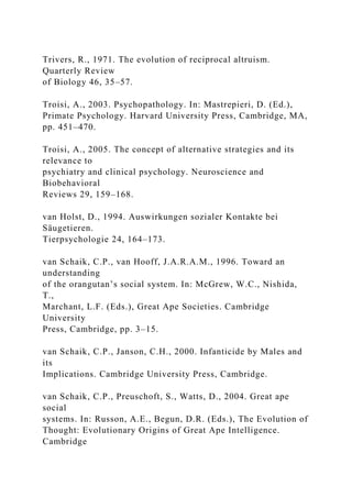 Trivers, R., 1971. The evolution of reciprocal altruism.
Quarterly Review
of Biology 46, 35–57.
Troisi, A., 2003. Psychopathology. In: Mastrepieri, D. (Ed.),
Primate Psychology. Harvard University Press, Cambridge, MA,
pp. 451–470.
Troisi, A., 2005. The concept of alternative strategies and its
relevance to
psychiatry and clinical psychology. Neuroscience and
Biobehavioral
Reviews 29, 159–168.
van Holst, D., 1994. Auswirkungen sozialer Kontakte bei
Säugetieren.
Tierpsychologie 24, 164–173.
van Schaik, C.P., van Hooff, J.A.R.A.M., 1996. Toward an
understanding
of the orangutan’s social system. In: McGrew, W.C., Nishida,
T.,
Marchant, L.F. (Eds.), Great Ape Societies. Cambridge
University
Press, Cambridge, pp. 3–15.
van Schaik, C.P., Janson, C.H., 2000. Infanticide by Males and
its
Implications. Cambridge University Press, Cambridge.
van Schaik, C.P., Preuschoft, S., Watts, D., 2004. Great ape
social
systems. In: Russon, A.E., Begun, D.R. (Eds.), The Evolution of
Thought: Evolutionary Origins of Great Ape Intelligence.
Cambridge
 